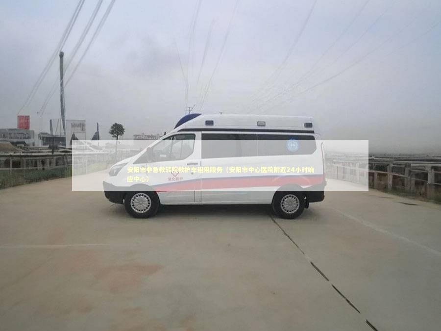 安阳市非急救转院救护车租用服务（安阳市中心医院附近24小时响应中心）