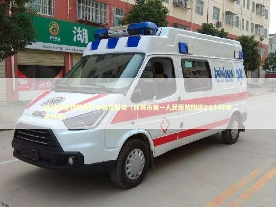 魏县跨省转院救护车租赁服务（邯郸市第一人民医院附近24小时响应热线）