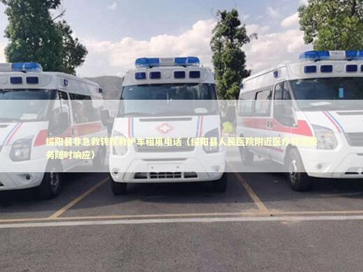 绥阳县非急救转院救护车租用电话（绥阳县人民医院附近医疗转运服务随时响应）