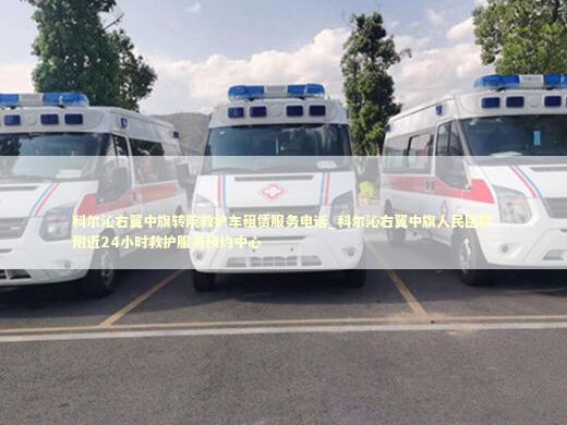 科尔沁右翼中旗转院救护车租赁服务电话_科尔沁右翼中旗人民医院附近24小时救护服务预约中心