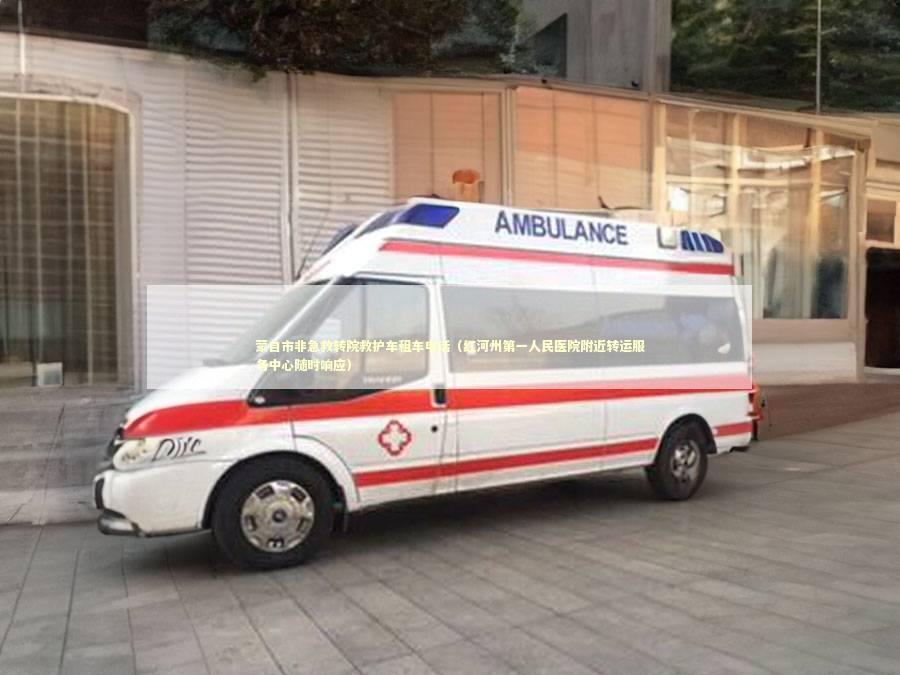 蒙自市非急救转院救护车租车电话（红河州第一人民医院附近转运服务中心随时响应）