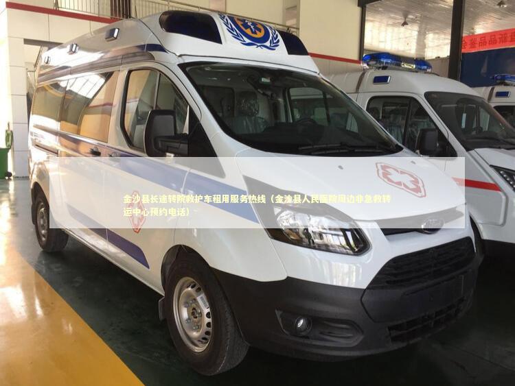 金沙县长途转院救护车租用服务热线（金沙县人民医院周边非急救转运中心预约电话）
