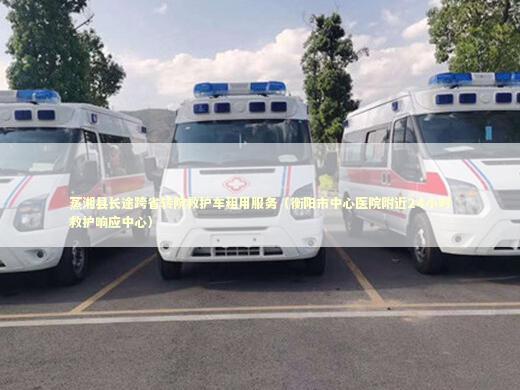 蒸湘县长途跨省转院救护车租用服务（衡阳市中心医院附近24小时救护响应中心）