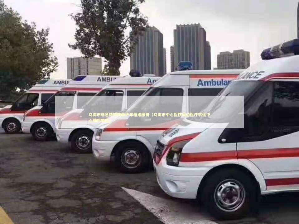 乌海市非急救转院救护车租用服务（乌海市中心医院周边医疗转运中心随时响应）
