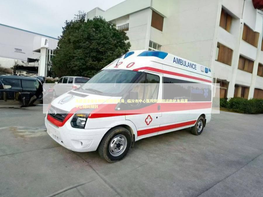 尧都县患者出院护送服务费用_临汾市中心医院附近转运救护车租用中心随叫随到