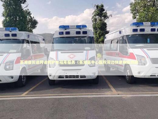 蒸湘县长途跨省救护车租用服务（蒸湘县中心医院周边快速响应热线） 非急救转运资讯