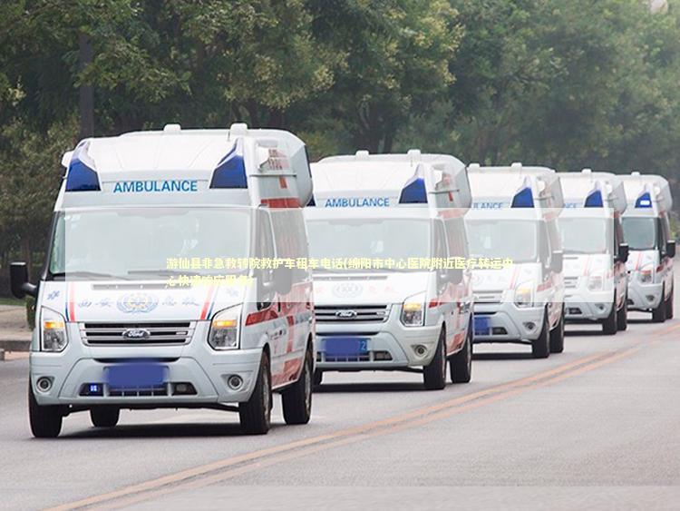 游仙县非急救转院救护车租车电话(绵阳市中心医院附近医疗转运中心快速响应服务)
