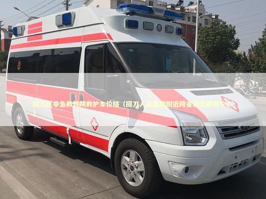 掇刀区非急救转院救护车价格（掇刀人民医院附近跨省转运服务中心）