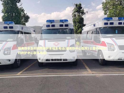 镶黄旗非急救转院救护车租车电话(镶黄旗中心医院1公里内24小时救护中心联系电话)