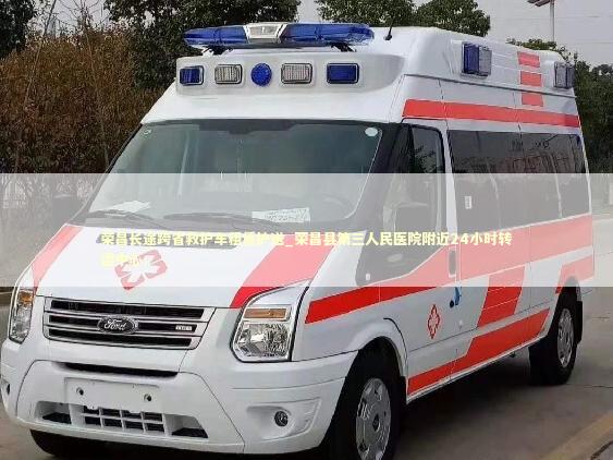荣昌长途跨省救护车租赁护送_荣昌县第三人民医院附近24小时转运中心