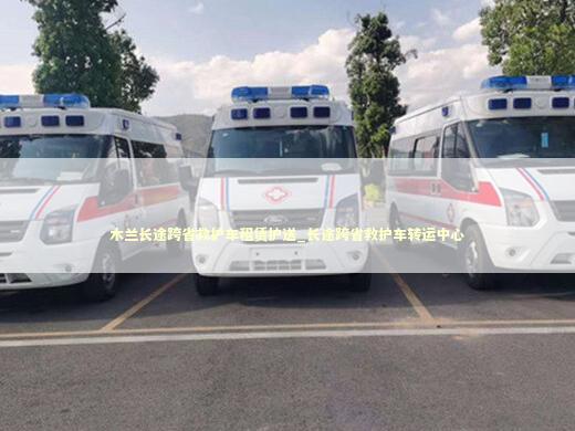 木兰长途跨省救护车租赁护送_长途跨省救护车转运中心