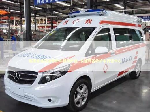 临湘长途跨省救护车租赁护送_长途跨省救护车转运中心