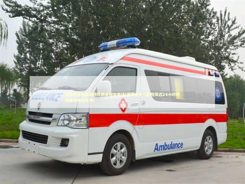 湘潭市非急救转院救护车租车电话(湘潭市中心医院周边24小时转运服务电话支持)