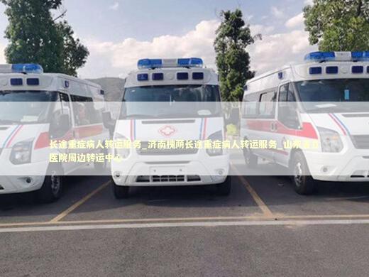 长途重症病人转运服务_济南槐荫长途重症病人转运服务_山东省立医院周边转运中心