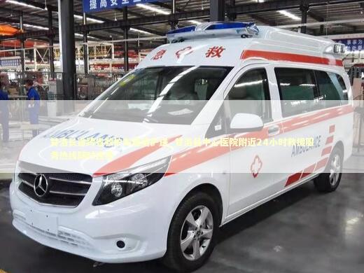 甘洛长途跨省救护车租赁护送_甘洛县中心医院附近24小时救援服务热线随时连接