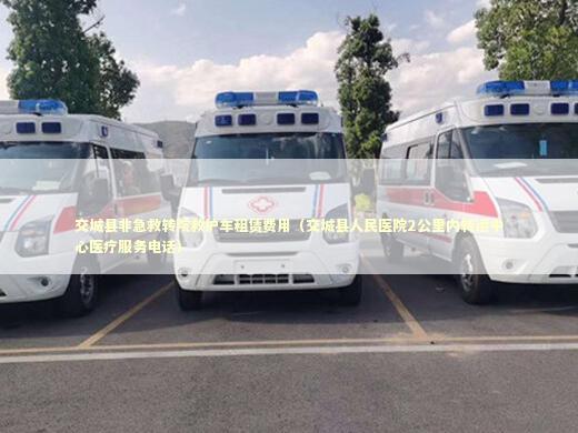 交城县非急救转院救护车租赁费用（交城县人民医院2公里内转运中心医疗服务电话）