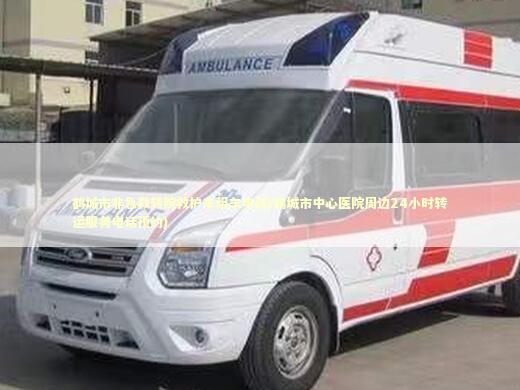 鹤城市非急救转院救护车租车电话(鹤城市中心医院周边24小时转运服务电话预约)