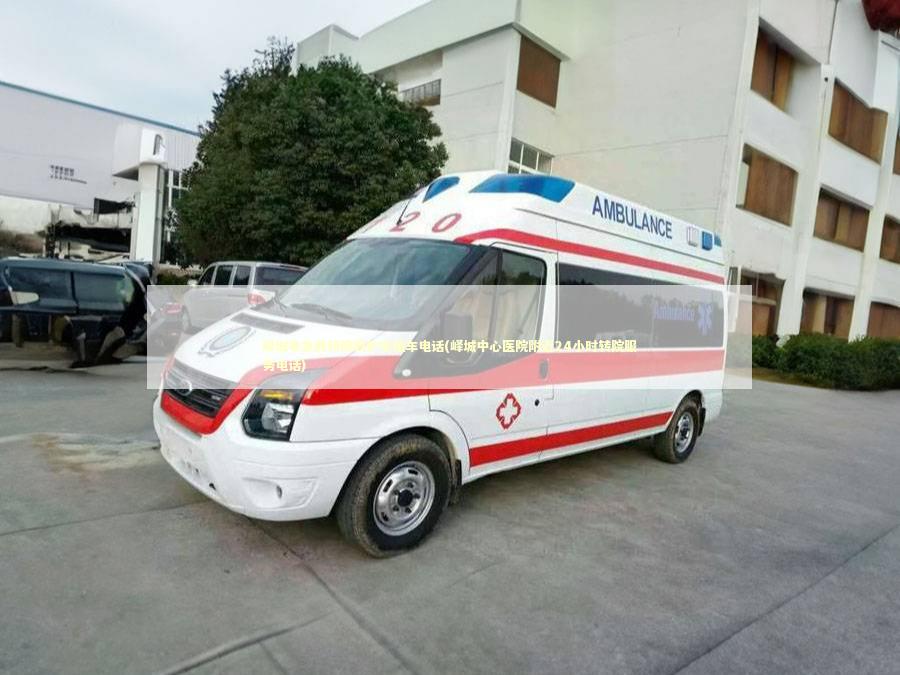 峄城非急救转院救护车租车电话(峄城中心医院附近24小时转院服务电话)