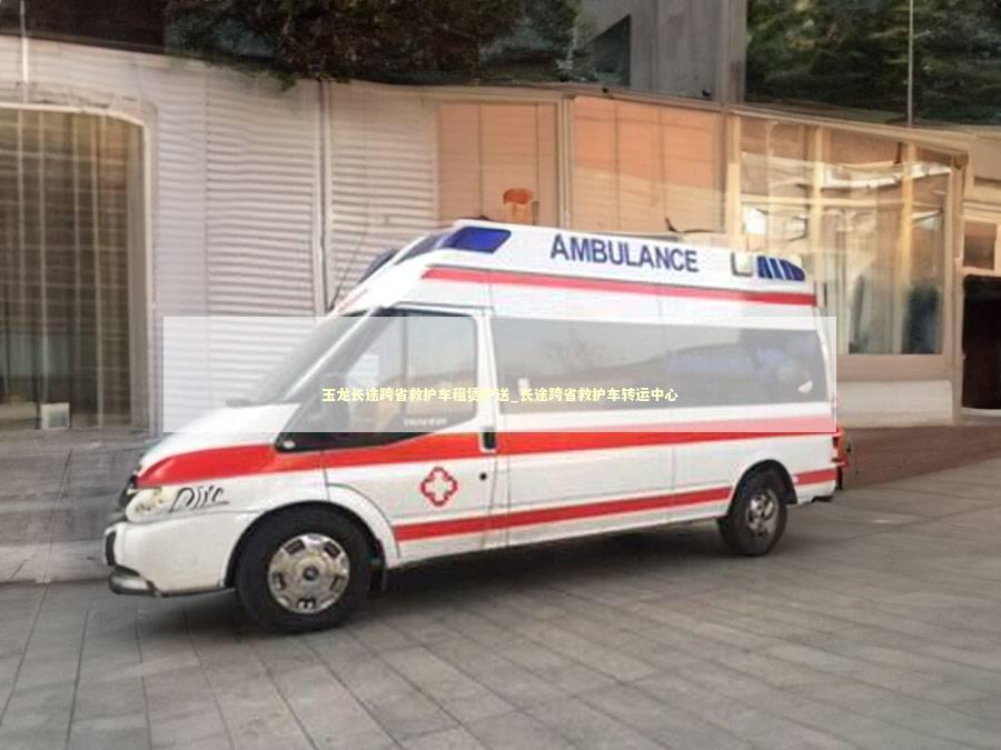 玉龙长途跨省救护车租赁护送_长途跨省救护车转运中心