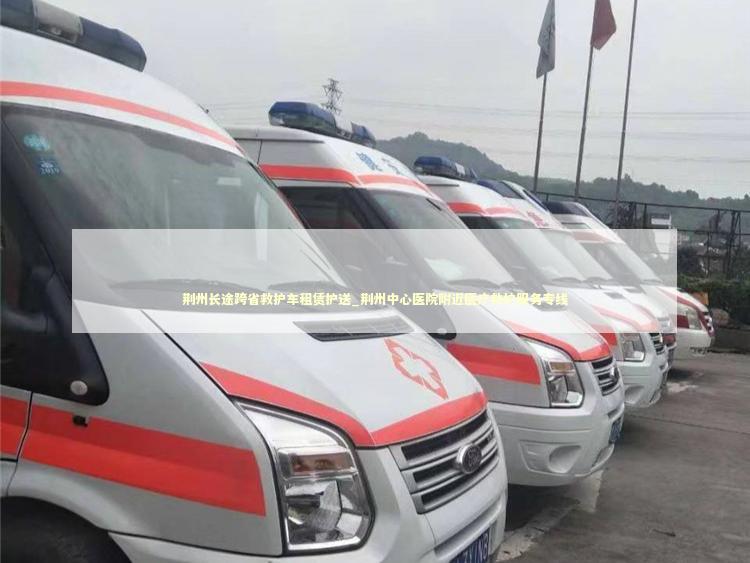 荆州长途跨省救护车租赁护送_荆州中心医院附近医疗救护服务专线